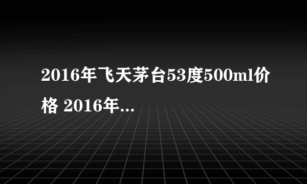 2016年飞天茅台53度500ml价格 2016年飞天茅台酒多少钱一瓶