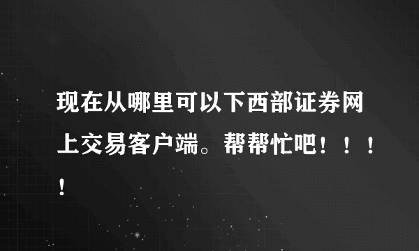 现在从哪里可以下西部证券网上交易客户端。帮帮忙吧！！！！