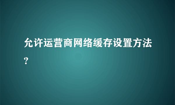 允许运营商网络缓存设置方法？