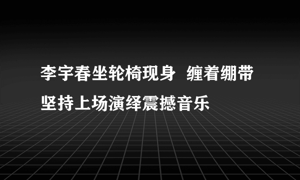 李宇春坐轮椅现身  缠着绷带坚持上场演绎震撼音乐