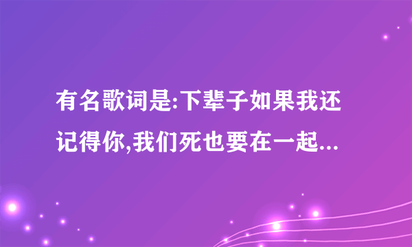 有名歌词是:下辈子如果我还记得你,我们死也要在一起..歌名是