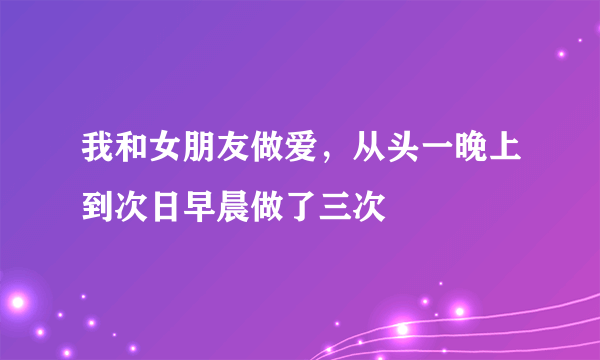 我和女朋友做爱，从头一晚上到次日早晨做了三次