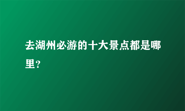 去湖州必游的十大景点都是哪里？