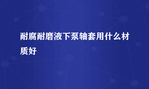 耐腐耐磨液下泵轴套用什么材质好