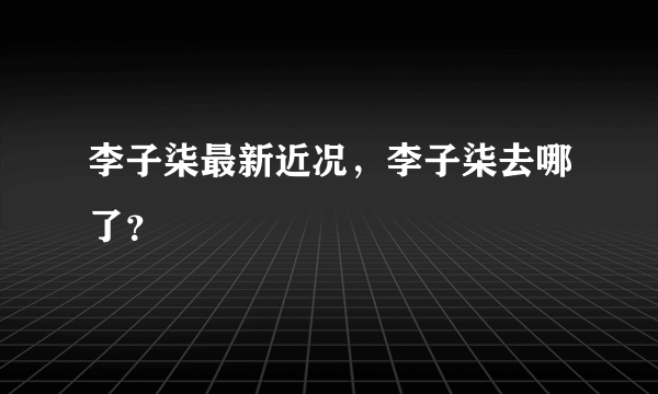 李子柒最新近况，李子柒去哪了？