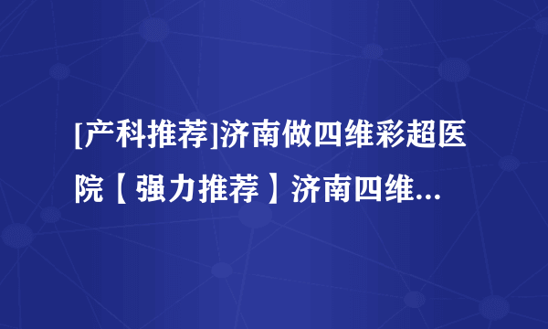 [产科推荐]济南做四维彩超医院【强力推荐】济南四维彩超在线咨询