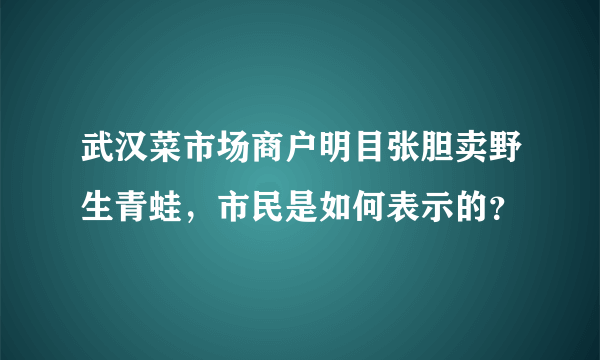 武汉菜市场商户明目张胆卖野生青蛙，市民是如何表示的？