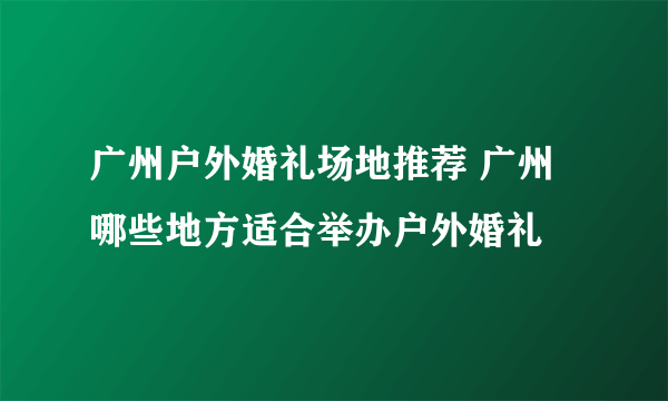 广州户外婚礼场地推荐 广州哪些地方适合举办户外婚礼