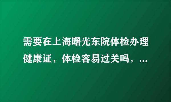 需要在上海曙光东院体检办理健康证，体检容易过关吗，枪手可以留言？