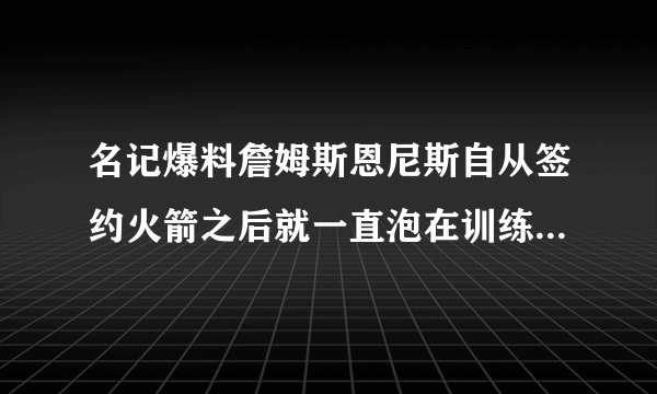 名记爆料詹姆斯恩尼斯自从签约火箭之后就一直泡在训练馆里，他能替代巴莫特的作用吗？