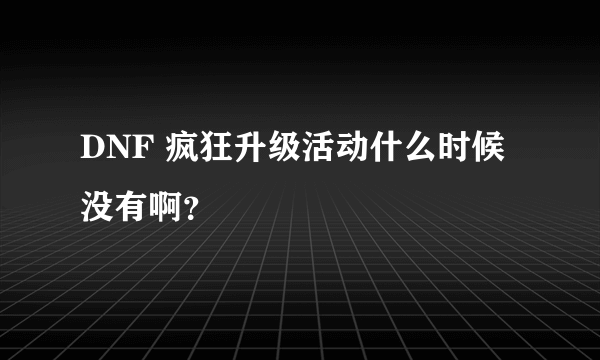 DNF 疯狂升级活动什么时候没有啊？