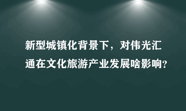 新型城镇化背景下，对伟光汇通在文化旅游产业发展啥影响？