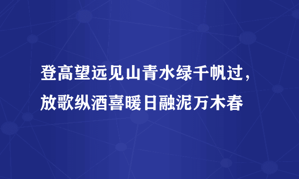 登高望远见山青水绿千帆过，放歌纵酒喜暖日融泥万木春