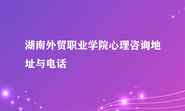 湖南外贸职业学院心理咨询地址与电话