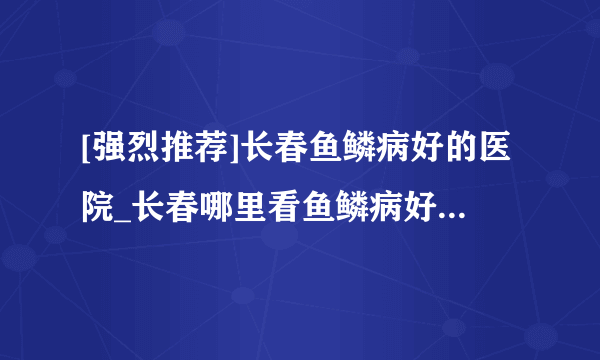 [强烈推荐]长春鱼鳞病好的医院_长春哪里看鱼鳞病好_长春肤康皮肤病医院