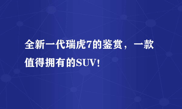 全新一代瑞虎7的鉴赏，一款值得拥有的SUV！