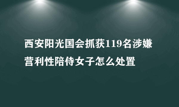 西安阳光国会抓获119名涉嫌营利性陪侍女子怎么处置