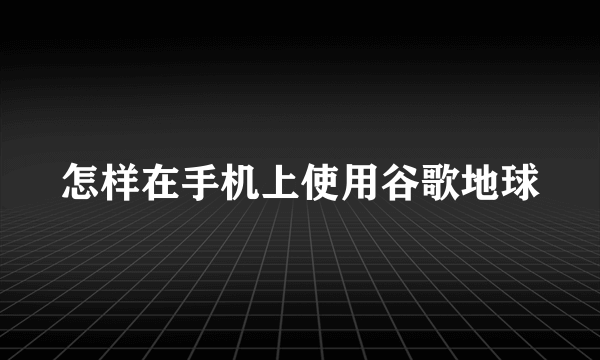 怎样在手机上使用谷歌地球