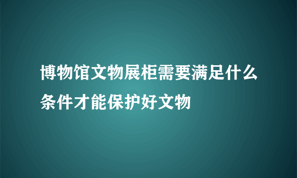 博物馆文物展柜需要满足什么条件才能保护好文物