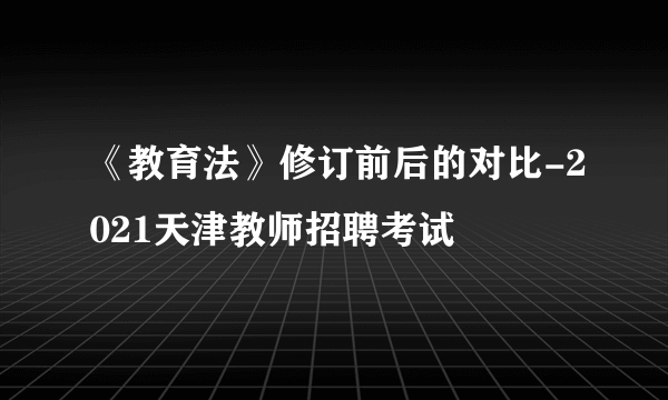 《教育法》修订前后的对比-2021天津教师招聘考试