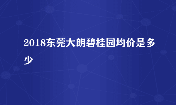 2018东莞大朗碧桂园均价是多少