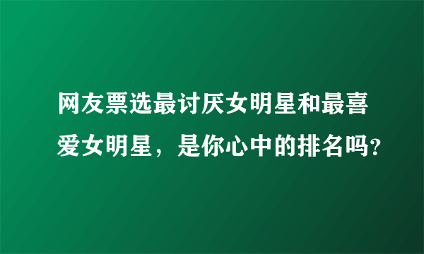 网友票选最讨厌女明星和最喜爱女明星，是你心中的排名吗？