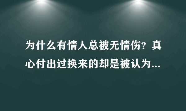 为什么有情人总被无情伤？真心付出过换来的却是被认为虚情假意？想赚分的就不要来了，各位给点意见