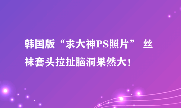 韩国版“求大神PS照片” 丝袜套头拉扯脑洞果然大！