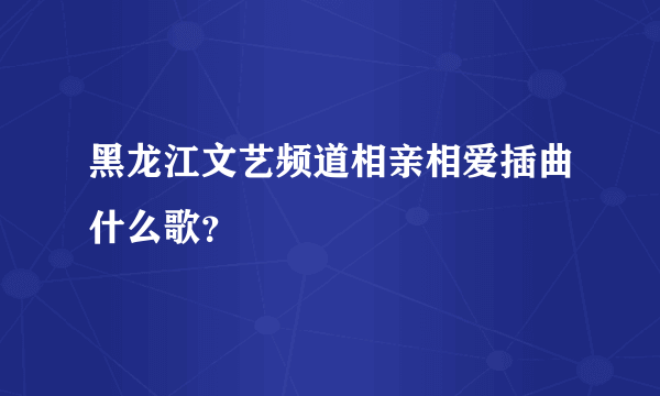 黑龙江文艺频道相亲相爱插曲什么歌？