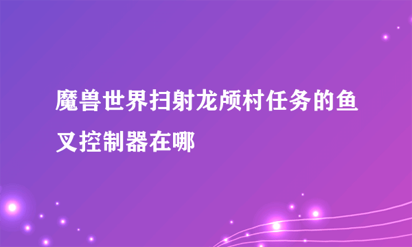 魔兽世界扫射龙颅村任务的鱼叉控制器在哪