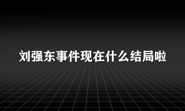 刘强东事件现在什么结局啦