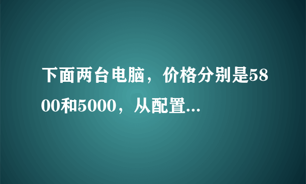 下面两台电脑，价格分别是5800和5000，从配置上看是哪个好？