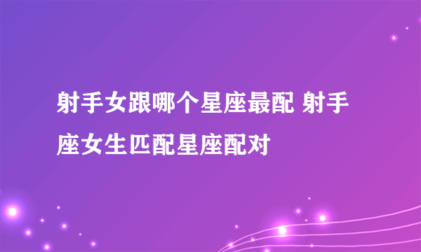 射手女跟哪个星座最配 射手座女生匹配星座配对