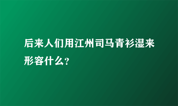 后来人们用江州司马青衫湿来形容什么？