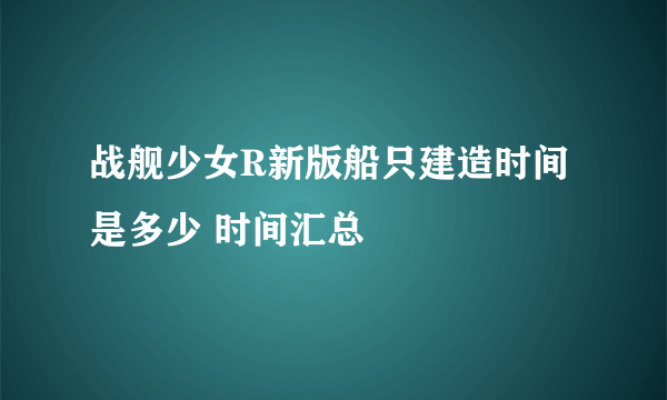 战舰少女R新版船只建造时间是多少 时间汇总