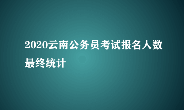 2020云南公务员考试报名人数最终统计