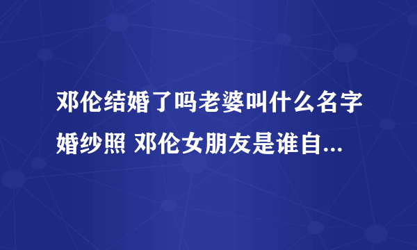 邓伦结婚了吗老婆叫什么名字婚纱照 邓伦女朋友是谁自爆喜欢李沁