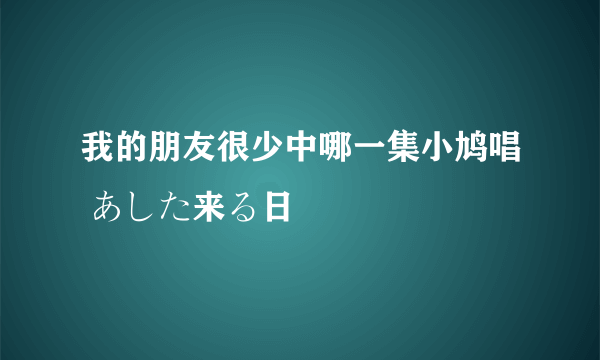 我的朋友很少中哪一集小鸠唱 あした来る日