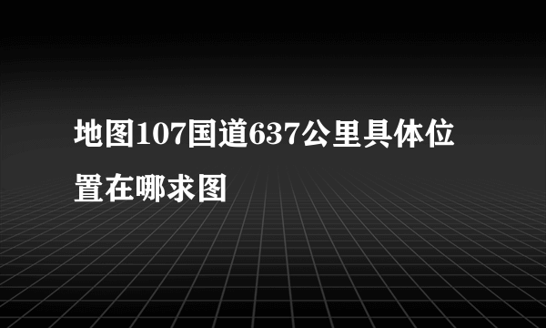 地图107国道637公里具体位置在哪求图