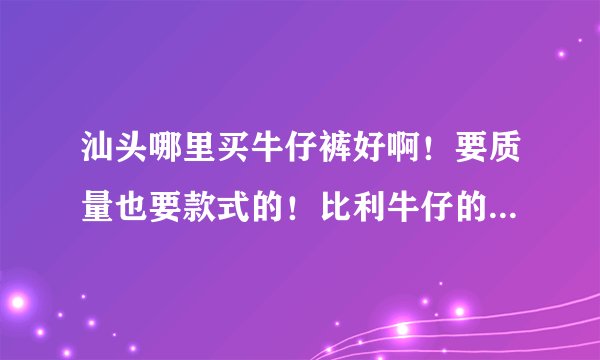 汕头哪里买牛仔裤好啊！要质量也要款式的！比利牛仔的怎么样？