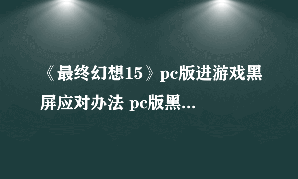 《最终幻想15》pc版进游戏黑屏应对办法 pc版黑屏怎么解决？