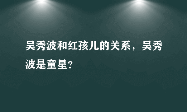 吴秀波和红孩儿的关系，吴秀波是童星？