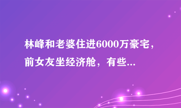 林峰和老婆住进6000万豪宅，前女友坐经济舱，有些爱错过就没有了吗？