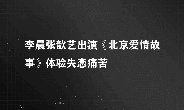 李晨张歆艺出演《北京爱情故事》体验失恋痛苦