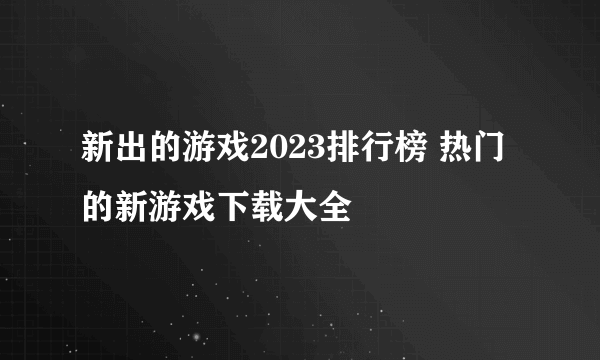 新出的游戏2023排行榜 热门的新游戏下载大全