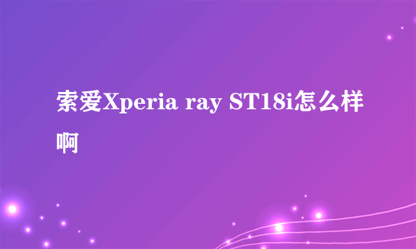 索爱Xperia ray ST18i怎么样啊