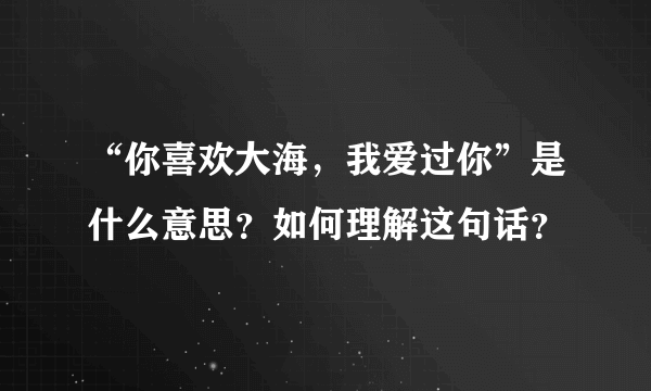 “你喜欢大海，我爱过你”是什么意思？如何理解这句话？