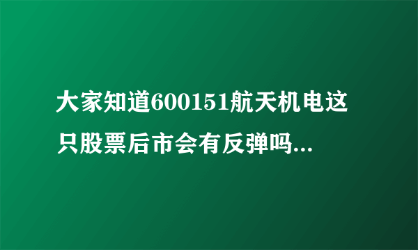 大家知道600151航天机电这只股票后市会有反弹吗？高度多少？