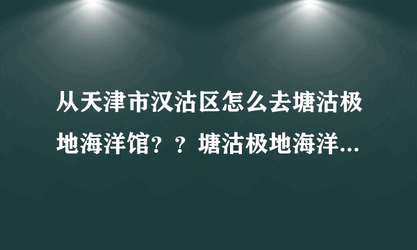 从天津市汉沽区怎么去塘沽极地海洋馆？？塘沽极地海洋馆的具体地址？