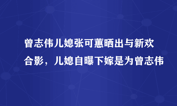 曾志伟儿媳张可蕙晒出与新欢合影，儿媳自曝下嫁是为曾志伟